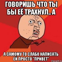 говоришь что ты бы её трахнул.. а а самому то слабо написать ей просто "привет"