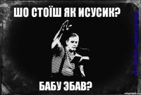 Шо стоїш як Исусик? БАБУ ЭБАВ?