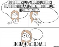 Ты говоришь, что любишь и хочешь приехать ко мне. Я потом пропадаешь. не надо так, Саш.