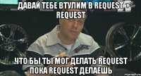 давай тебе втулим в request request что бы ты мог делать request пока request делаешь