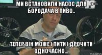 ми встановили насос для бородача в пиво.. тепер він може і пити і дрочити одночасно...