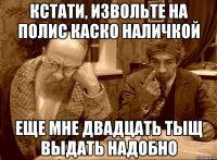 кстати, извольте на полис каско наличкой еще мне двадцать тыщ выдать надобно