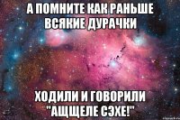 а помните как раньше всякие дурачки ходили и говорили "ащщеле сэхе!"