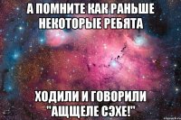 а помните как раньше некоторые ребята ходили и говорили "ащщеле сэхе!"