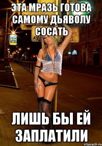 эта мразь готова самому дьяволу сосать лишь бы ей заплатили