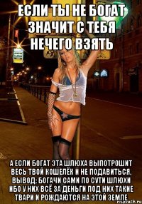 если ты не богат значит с тебя нечего взять а если богат эта шлюха выпотрошит весь твой кошелёк и не подавиться, вывод: богачи сами по сути шлюхи ибо у них всё за деньги под них такие твари и рождаются на этой земле