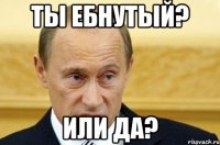 ты ебнутый? или да?