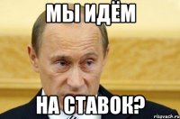 мы идём на ставок?