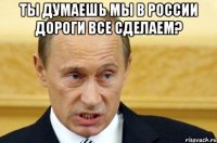 ты думаешь мы в россии дороги все сделаем? 