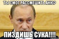 ты смог рассмешить аню? пиздишь сука!!!