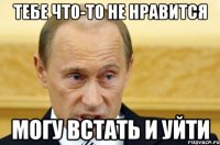 тебе что-то не нравится могу встать и уйти