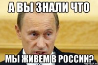 а вы знали что мы живем в россии?