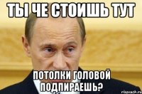 ты че стоишь тут потолки головой подпираешь?