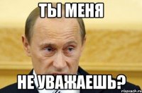 ты меня не уважаешь?