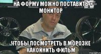 на форму можно поставить монитор чтобы посмотреть в морозке какойнить фильм