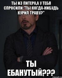 ты из питера,а у тебя спросили:"ты когда-нибудь курил траву?" ты ебанутый???