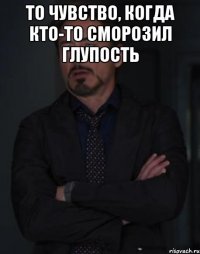 то чувство, когда кто-то сморозил глупость 