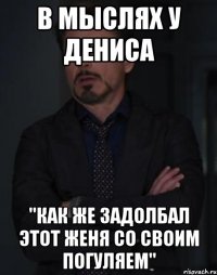 в мыслях у дениса "как же задолбал этот женя со своим погуляем"