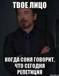 твое лицо когда соня говорит, что сегодня репетиция