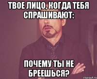 твое лицо, когда тебя спрашивают: почему ты не бреешься?