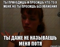 ты приходишь и просишь что-то у меня, но ты просишь без уважения ты даже не называешь меня потя
