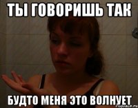ты говоришь так будто меня это волнует