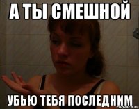 а ты смешной убью тебя последним
