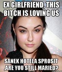 ex girlfriend, this bitch is loving us sanek hotela sprosit ,are you still maried?