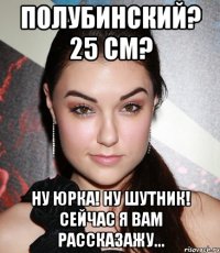 полубинский? 25 см? ну юрка! ну шутник! сейчас я вам рассказажу...