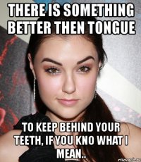 there is something better then tongue to keep behind your teeth, if you kno what i mean..