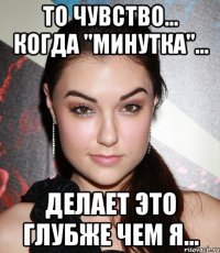 то чувство... когда "минутка"... делает это глубже чем я...