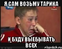 я сам возьму тарика и буду выебывать всех