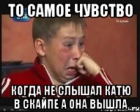 то самое чувство когда не слышал катю в скайпе а она вышла