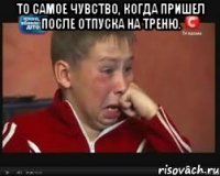 то самое чувство, когда пришел после отпуска на треню. 
