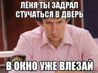 лёня ты задрал стучаться в дверь в окно уже влезай