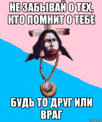 не забывай о тех, кто помнит о тебе будь то друг или враг