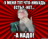 -у меня тут что-нибудь есть? -нет... -а надо!