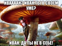 иваааан? иван,ты в своем уме? иван, да ты не в себе!