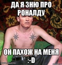 да я зню про роналду он пахож на меня :-d