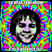 он жрал 1,8мг nbome а чего добился ты?