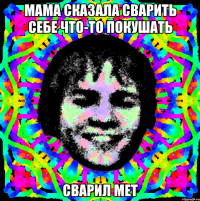 мама сказала сварить себе что-то покушать сварил мет