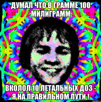 думал что в грамме 100 милиграмм вколол 10 летальных доз - я на правильном пути !