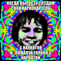 когда выросту,создам свой наркокартель с наркотой и...пожалуй,только с наркотой