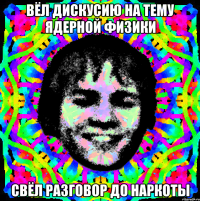 вёл дискусию на тему ядерной физики свёл разговор до наркоты