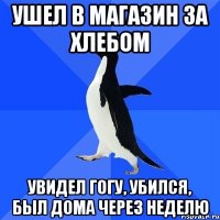 ушел в магазин за хлебом увидел гогу, убился, был дома через неделю