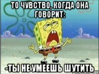 то чувство, когда она говорит: -ты не умеешь шутить