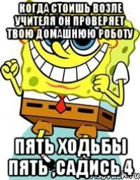 когда стоишь возле учителя он проверяет твою домашнюю роботу пять ходьбы пять ,садись 4