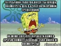 то гребанное чувство,когда ты хочешь посмотреть шоу в 4 часа ночи прямой трансляцию но мама сказала перенести комп в другую комнату и вообще сука никак не посмотреть((