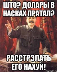 што? долары в насках пратал? расстрэлать его нахуй!