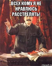 всех кому я не нравлюсь расстрелять! 